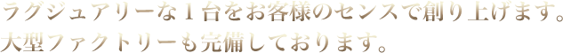 ラグジュアリーな１台をお客様のセンスで創り上げます。大型ファクトリーも完備しております。