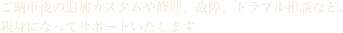 ご納車後の追加カスタムや修理、故障、トラブル相談など、親身になってサポートいたします。
