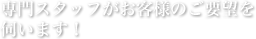 専門スタッフがお客様のご要望を伺います！